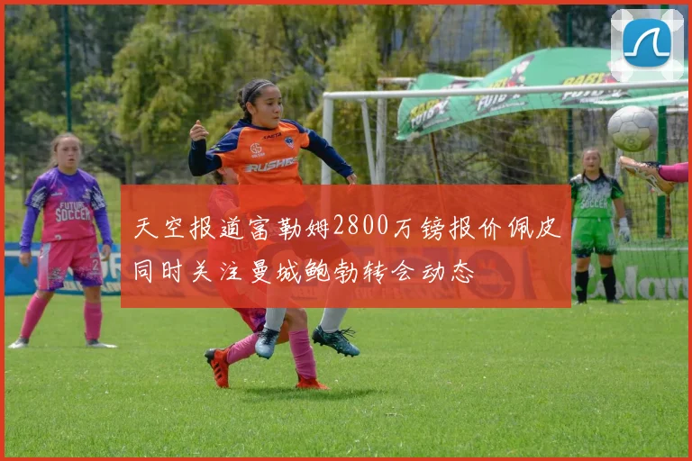 天空报道富勒姆2800万镑报价佩皮同时关注曼城鲍勃转会动态