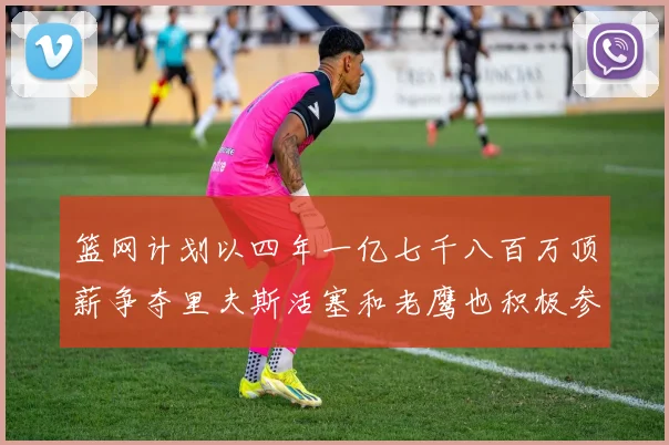 篮网计划以四年一亿七千八百万顶薪争夺里夫斯活塞和老鹰也积极参与竞标