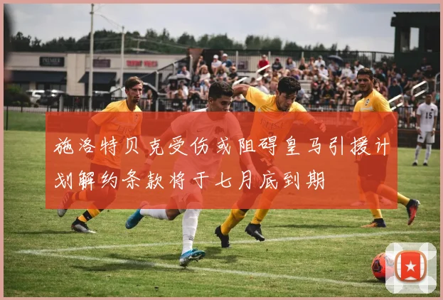 施洛特贝克受伤或阻碍皇马引援计划解约条款将于七月底到期