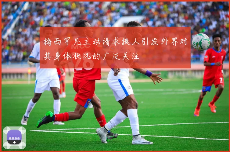 梅西罕见主动请求换人引发外界对其身体状况的广泛关注