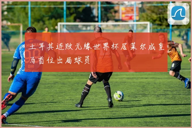 土耳其连败无缘世界杯居莱尔成皇马首位出局球员