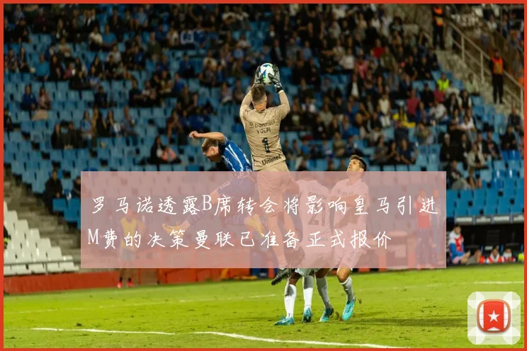 罗马诺透露B席转会将影响皇马引进M费的决策曼联已准备正式报价