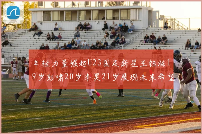 年轻力量崛起U23国足新星王钰栋19岁彭啸20岁李昊21岁展现未来希望