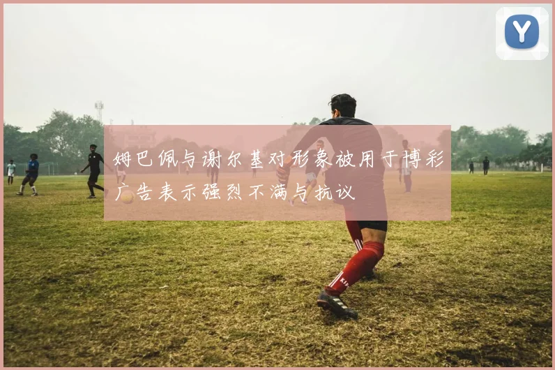 姆巴佩与谢尔基对形象被用于博彩广告表示强烈不满与抗议