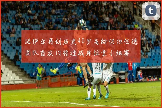 诺伊尔再创历史40岁高龄仍担任德国队首发门将迎战库拉索小组赛