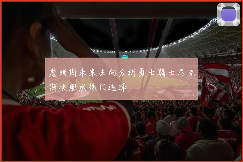 詹姆斯未来去向分析勇士骑士尼克斯快船成热门选择