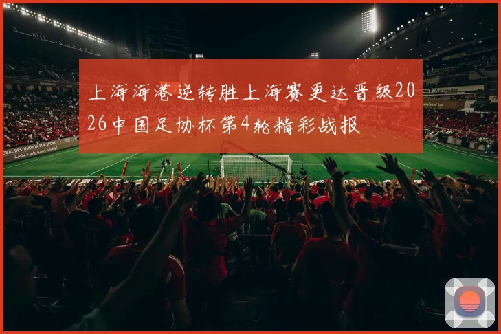 上海海港逆转胜上海赛更达晋级2026中国足协杯第4轮精彩战报