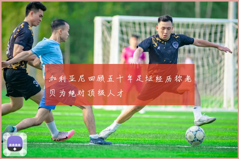 加利亚尼回顾五十年足坛经历称老贝为绝对顶级人才