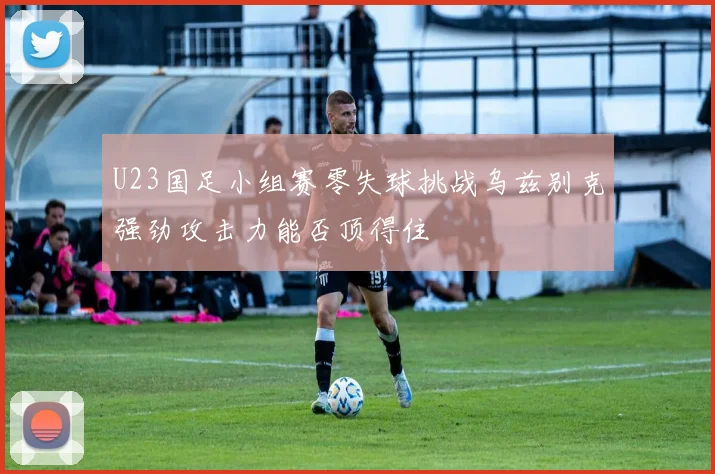 U23国足小组赛零失球挑战乌兹别克强劲攻击力能否顶得住