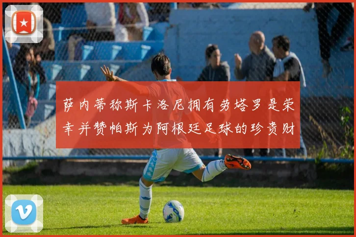 萨内蒂称斯卡洛尼拥有劳塔罗是荣幸并赞帕斯为阿根廷足球的珍贵财富