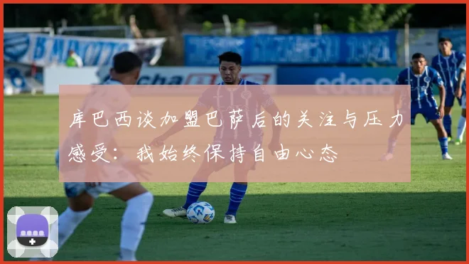 库巴西谈加盟巴萨后的关注与压力感受：我始终保持自由心态