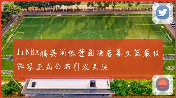 JrNBA精英训练营圆满落幕女篮最佳阵容正式公布引发关注