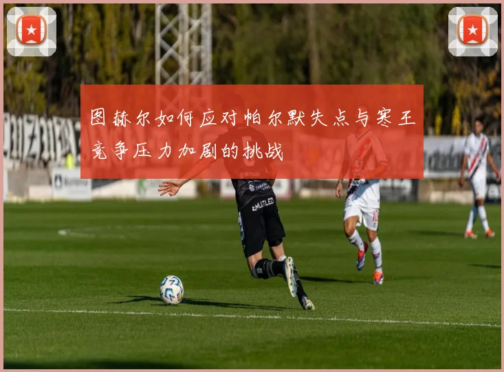 图赫尔如何应对帕尔默失点与寒王竞争压力加剧的挑战