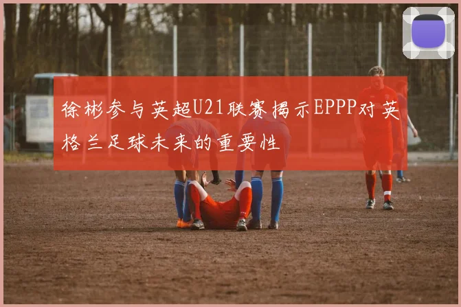 徐彬参与英超U21联赛揭示EPPP对英格兰足球未来的重要性