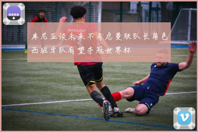 库尼亚谈未来不考虑曼联队长角色西班牙队有望夺冠世界杯