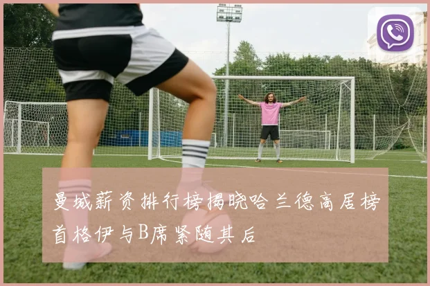 曼城薪资排行榜揭晓哈兰德高居榜首格伊与B席紧随其后