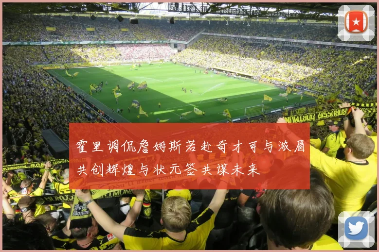霍里调侃詹姆斯若赴奇才可与浓眉共创辉煌与状元签共谋未来