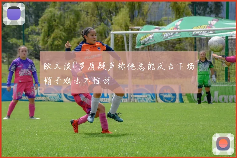 欧文谈C罗质疑声称他总能反击下场帽子戏法不惊讶