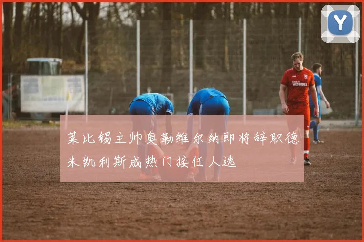 莱比锡主帅奥勒维尔纳即将辞职德米凯利斯成热门接任人选