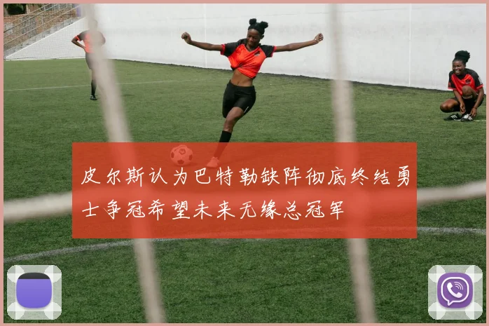 皮尔斯认为巴特勒缺阵彻底终结勇士争冠希望未来无缘总冠军