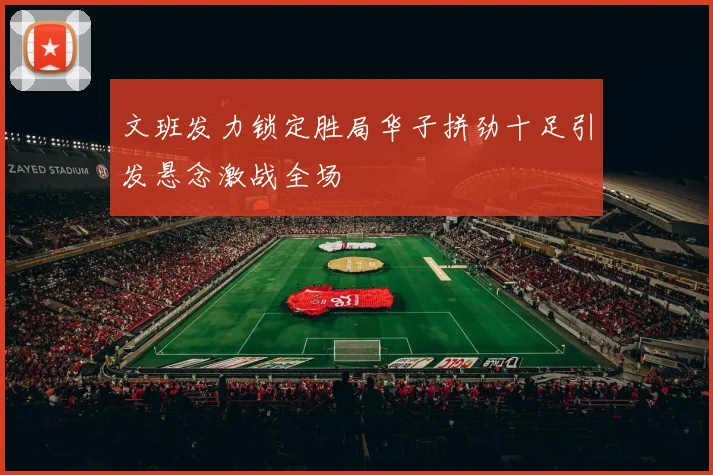 文班发力锁定胜局华子拼劲十足引发悬念激战全场