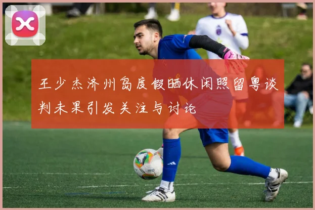 王少杰济州岛度假晒休闲照留粤谈判未果引发关注与讨论