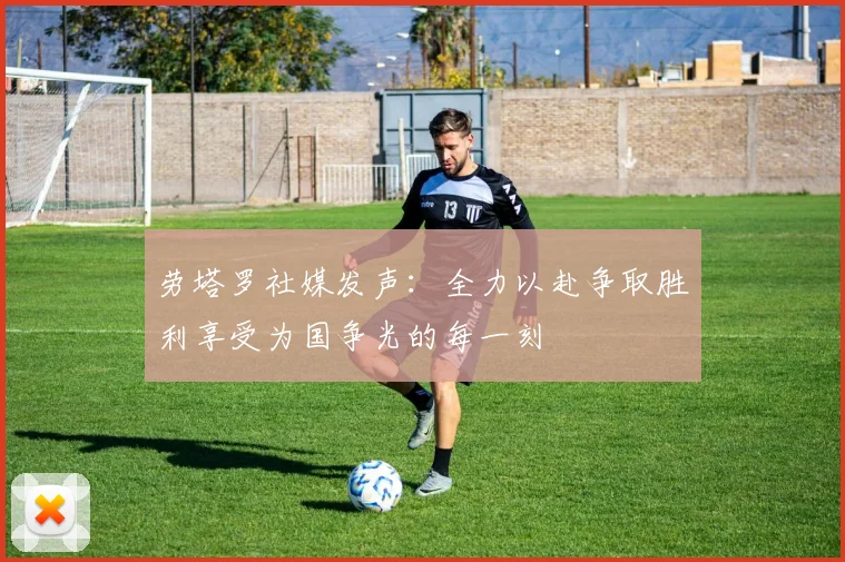 劳塔罗社媒发声：全力以赴争取胜利享受为国争光的每一刻