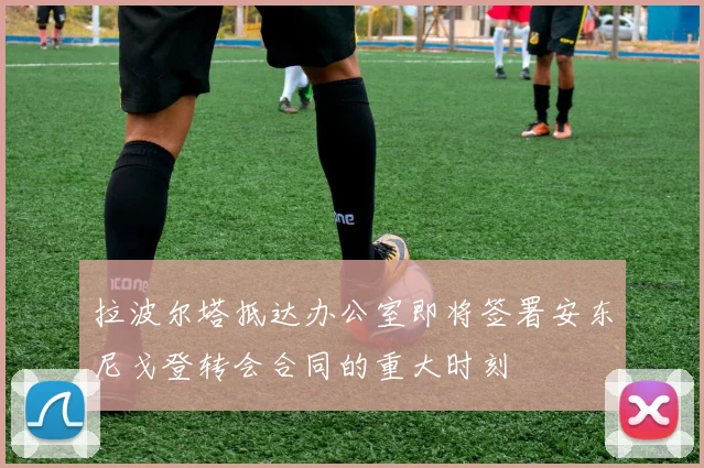 拉波尔塔抵达办公室即将签署安东尼戈登转会合同的重大时刻