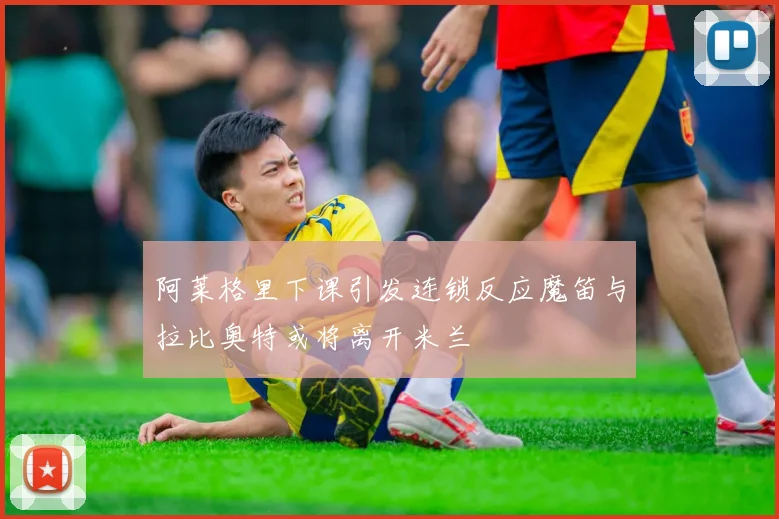 阿莱格里下课引发连锁反应魔笛与拉比奥特或将离开米兰