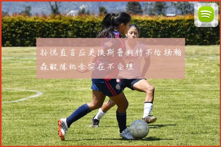 孙悦直言应更换斯普利特不给杨瀚森锻炼机会实在不合理