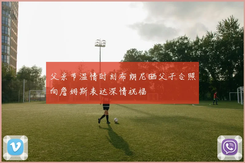 父亲节温情时刻布朗尼晒父子合照向詹姆斯表达深情祝福