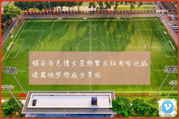 锡安与色情女星频繁交往老哈达威透露他梦想成为男优